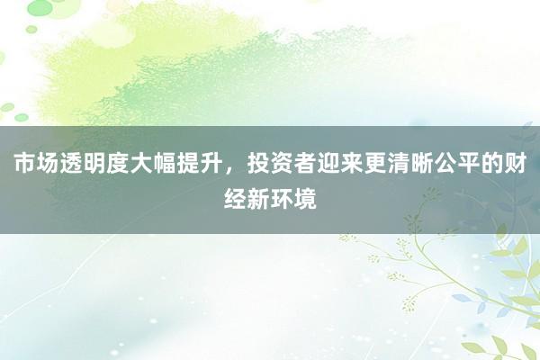市场透明度大幅提升，投资者迎来更清晰公平的财经新环境