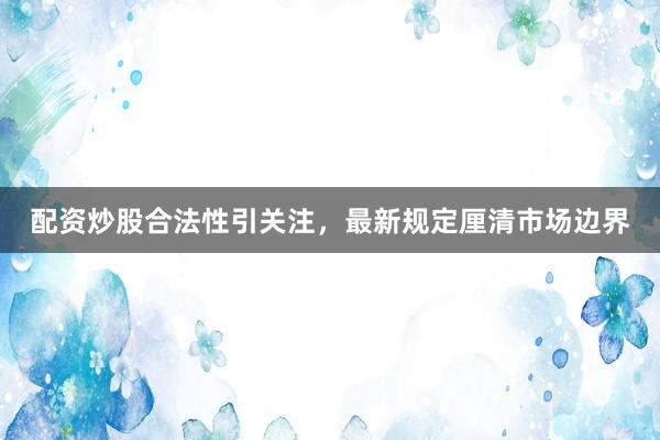 配资炒股合法性引关注，最新规定厘清市场边界