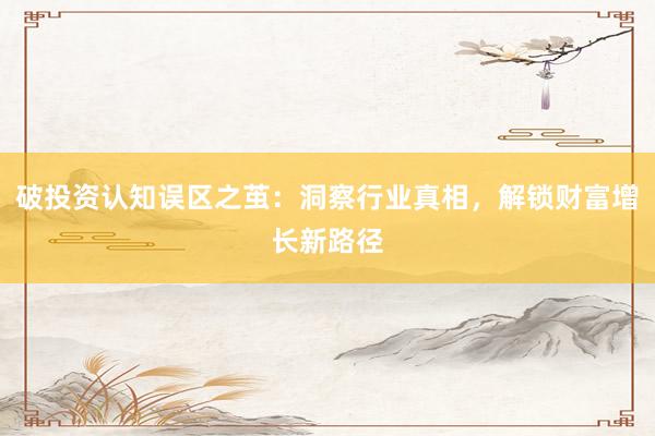 破投资认知误区之茧：洞察行业真相，解锁财富增长新路径
