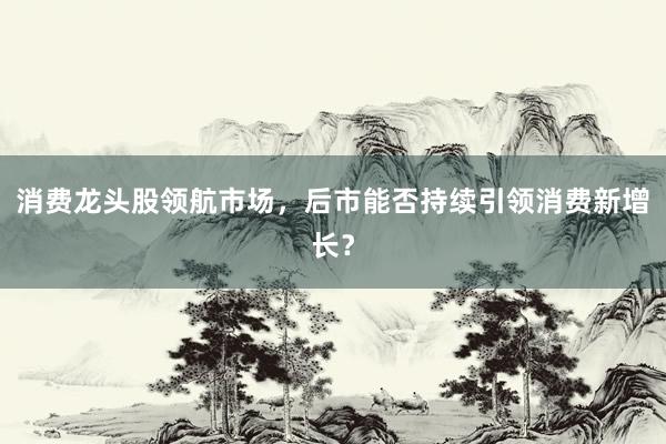 消费龙头股领航市场，后市能否持续引领消费新增长？