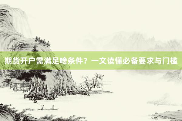 期货开户需满足啥条件？一文读懂必备要求与门槛