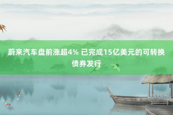 蔚来汽车盘前涨超4% 已完成15亿美元的可转换债券发行