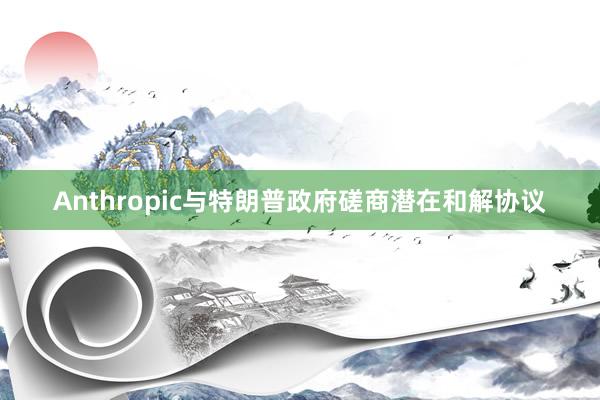 Anthropic与特朗普政府磋商潜在和解协议