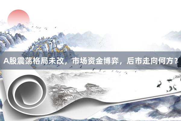 A股震荡格局未改，市场资金博弈，后市走向何方？