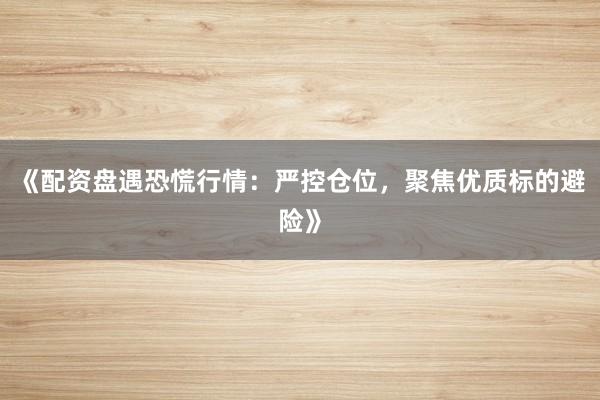 《配资盘遇恐慌行情:严控仓位,聚焦优质标的避险》