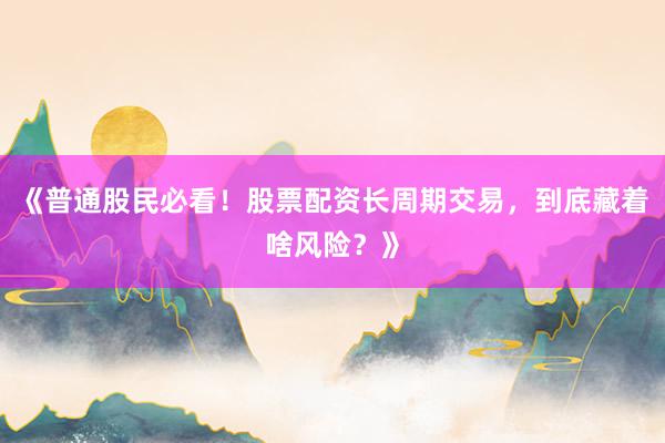 《普通股民必看！股票配资长周期交易，到底藏着啥风险？》
