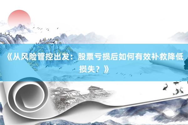《从风险管控出发：股票亏损后如何有效补救降低损失？》