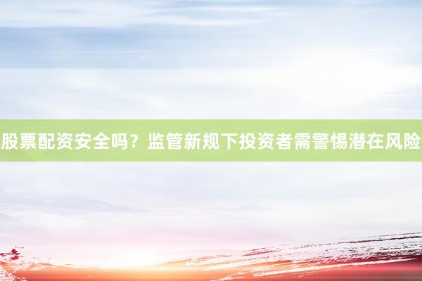 股票配资安全吗？监管新规下投资者需警惕潜在风险