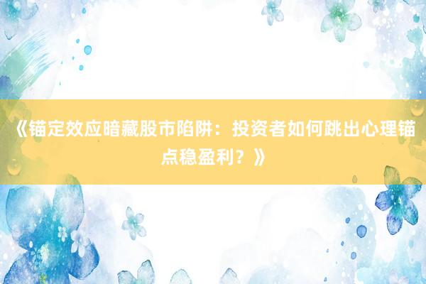 《锚定效应暗藏股市陷阱:投资者如何跳出心理锚点稳盈利?》