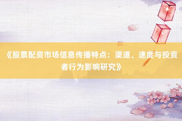《股票配资市场信息传播特点：渠道、速度与投资者行为影响研究》