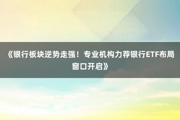 《银行板块逆势走强！专业机构力荐银行ETF布局窗口开启》