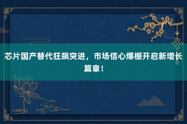 芯片国产替代狂飙突进，市场信心爆棚开启新增长篇章！