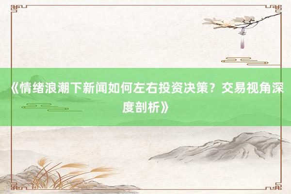 《情绪浪潮下新闻如何左右投资决策？交易视角深度剖析》
