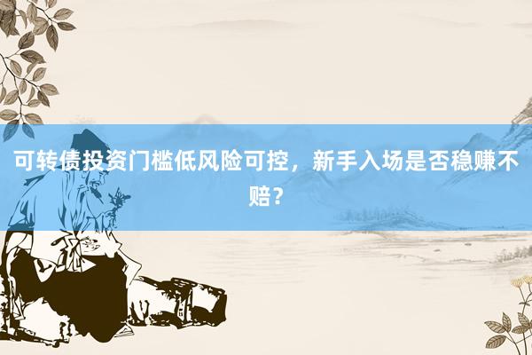 可转债投资门槛低风险可控，新手入场是否稳赚不赔？