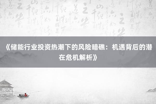 《储能行业投资热潮下的风险暗礁：机遇背后的潜在危机解析》