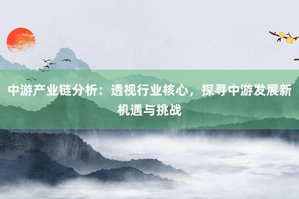 中游产业链分析：透视行业核心，探寻中游发展新机遇与挑战