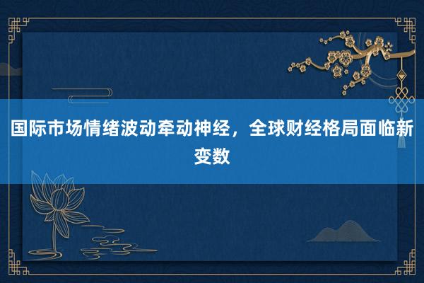 国际市场情绪波动牵动神经，全球财经格局面临新变数