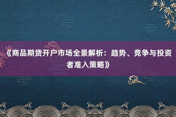 《商品期货开户市场全景解析：趋势、竞争与投资者准入策略》