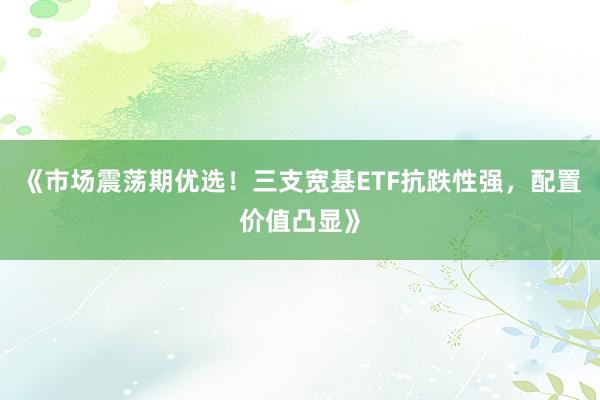 《市场震荡期优选！三支宽基ETF抗跌性强，配置价值凸显》