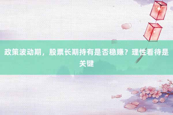 政策波动期，股票长期持有是否稳赚？理性看待是关键