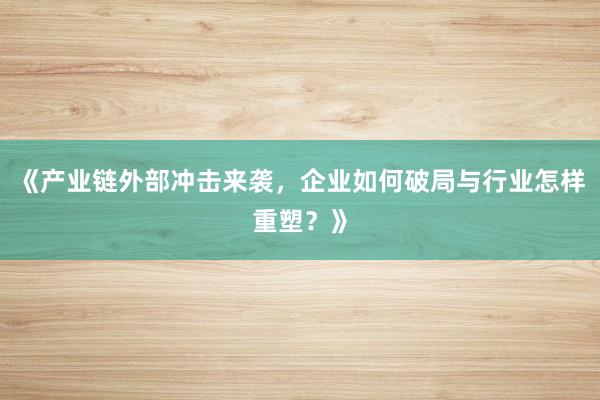 《产业链外部冲击来袭，企业如何破局与行业怎样重塑？》