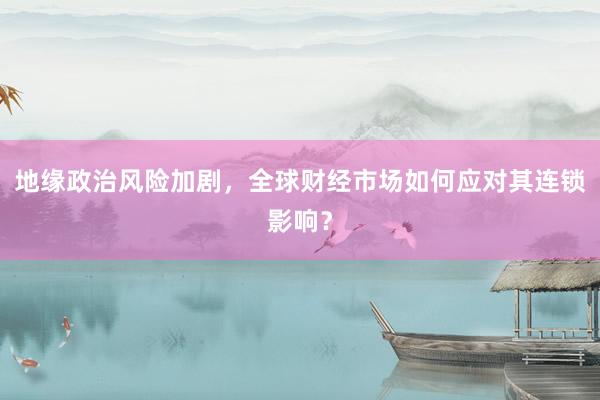 地缘政治风险加剧，全球财经市场如何应对其连锁影响？