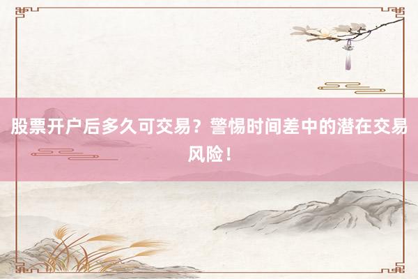 股票开户后多久可交易?警惕时间差中的潜在交易风险!