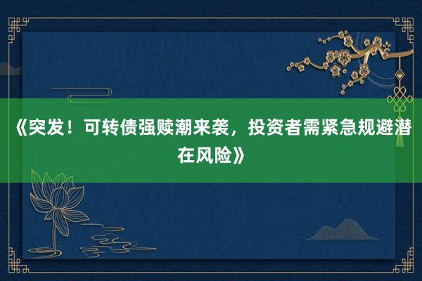 《突发！可转债强赎潮来袭，投资者需紧急规避潜在风险》