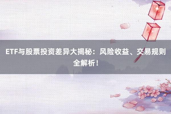 ETF与股票投资差异大揭秘：风险收益、交易规则全解析！