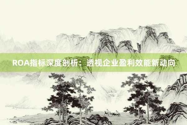 ROA指标深度剖析：透视企业盈利效能新动向