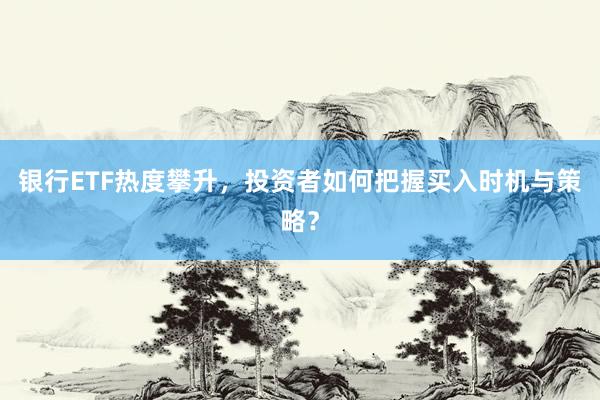 银行ETF热度攀升，投资者如何把握买入时机与策略？