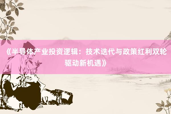 《半导体产业投资逻辑：技术迭代与政策红利双轮驱动新机遇》