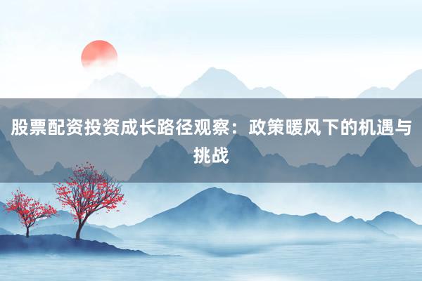 股票配资投资成长路径观察：政策暖风下的机遇与挑战
