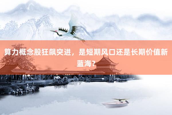 算力概念股狂飙突进,是短期风口还是长期价值新蓝海?