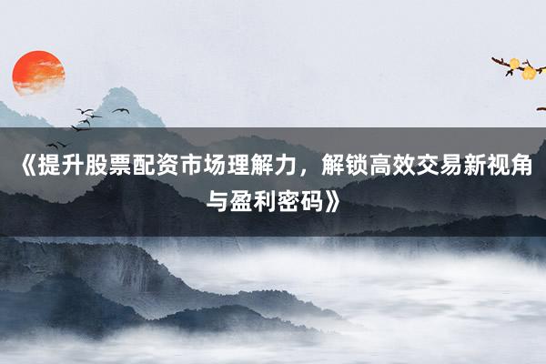 《提升股票配资市场理解力，解锁高效交易新视角与盈利密码》
