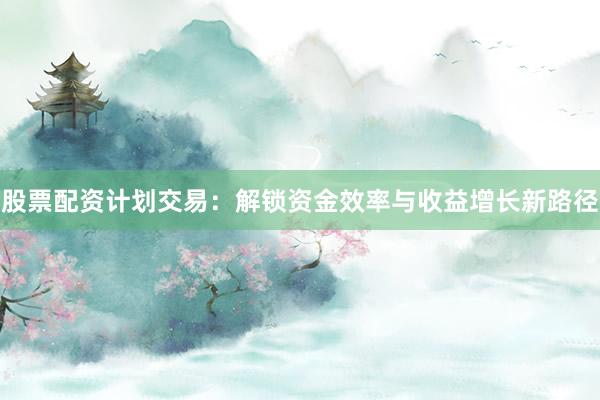 股票配资计划交易：解锁资金效率与收益增长新路径