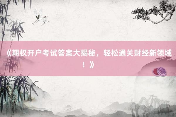 《期权开户考试答案大揭秘，轻松通关财经新领域！》