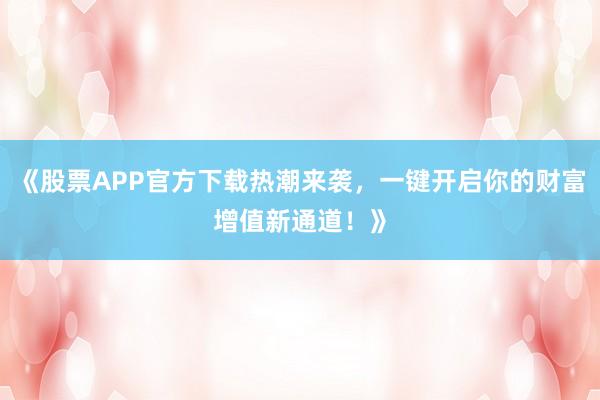 《股票APP官方下载热潮来袭，一键开启你的财富增值新通道！》