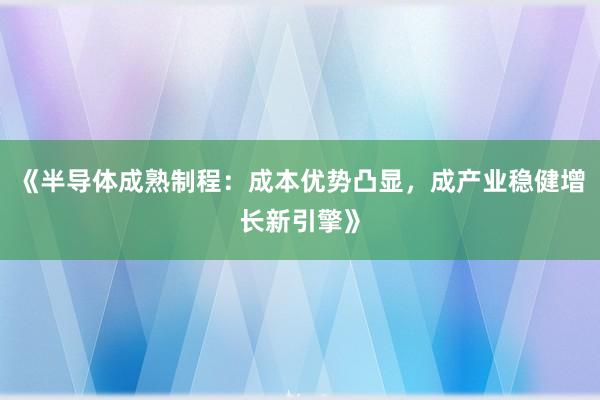 《半导体成熟制程：成本优势凸显，成产业稳健增长新引擎》