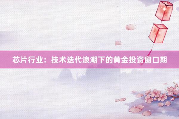 芯片行业：技术迭代浪潮下的黄金投资窗口期
