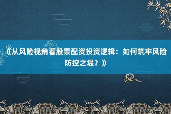 《从风险视角看股票配资投资逻辑：如何筑牢风险防控之堤？》