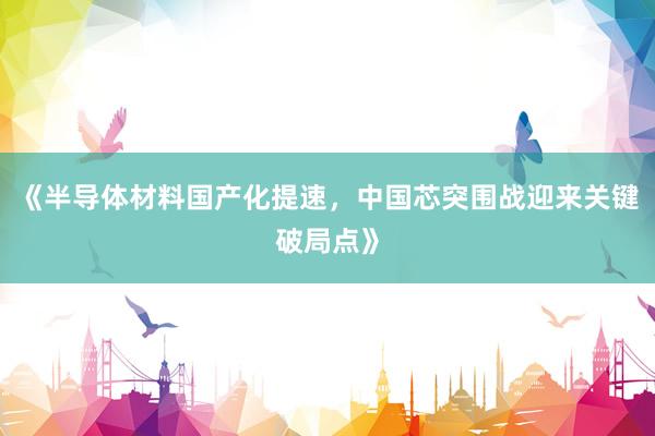 《半导体材料国产化提速，中国芯突围战迎来关键破局点》