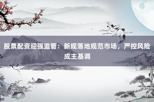 股票配资迎强监管：新规落地规范市场，严控风险成主基调