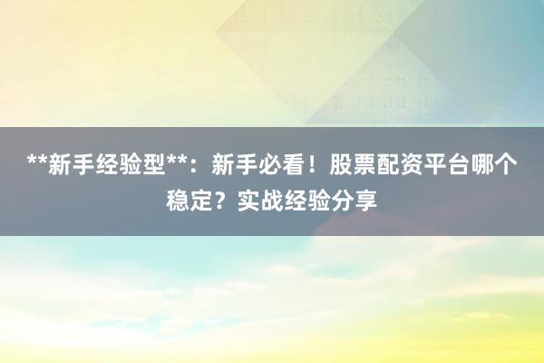 **新手经验型**：新手必看！股票配资平台哪个稳定？实战经验分享
