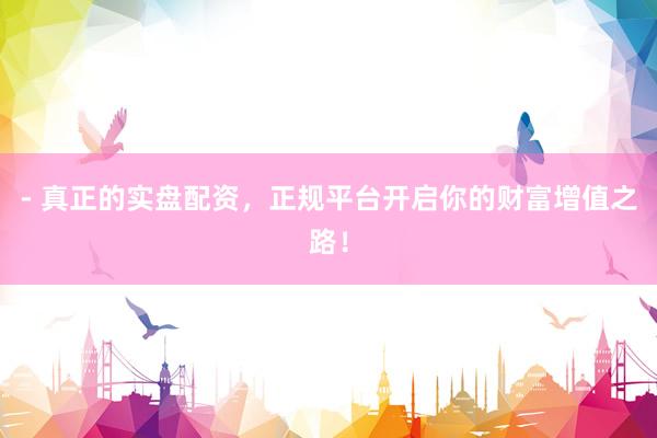 - 真正的实盘配资，正规平台开启你的财富增值之路！