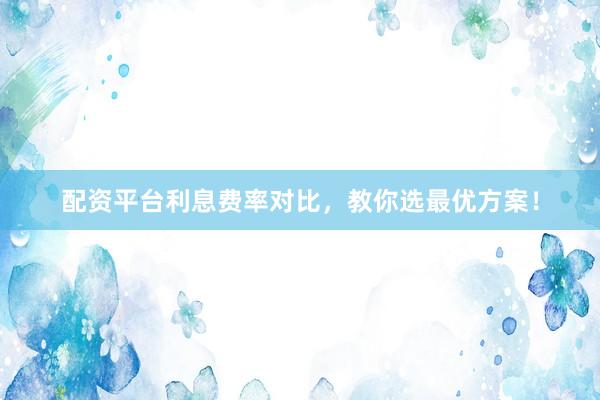 配资平台利息费率对比，教你选最优方案！
