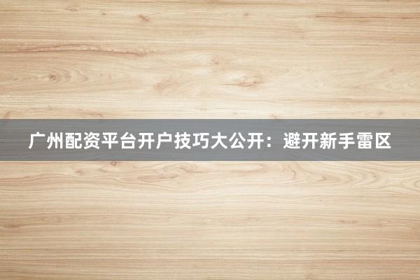 广州配资平台开户技巧大公开：避开新手雷区