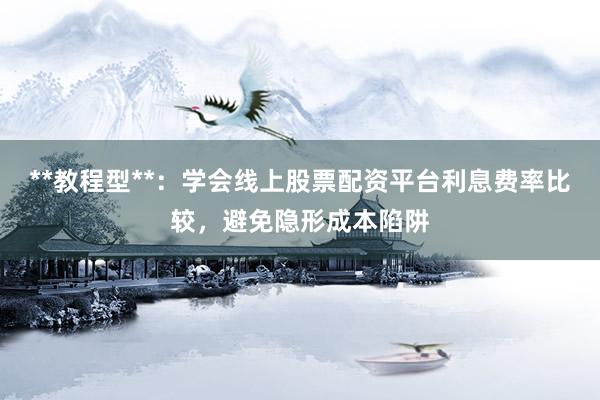 **教程型**：学会线上股票配资平台利息费率比较，避免隐形成本陷阱