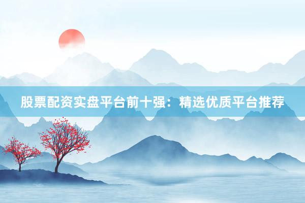 股票配资实盘平台前十强：精选优质平台推荐