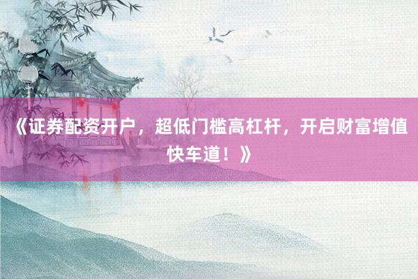 《证券配资开户，超低门槛高杠杆，开启财富增值快车道！》